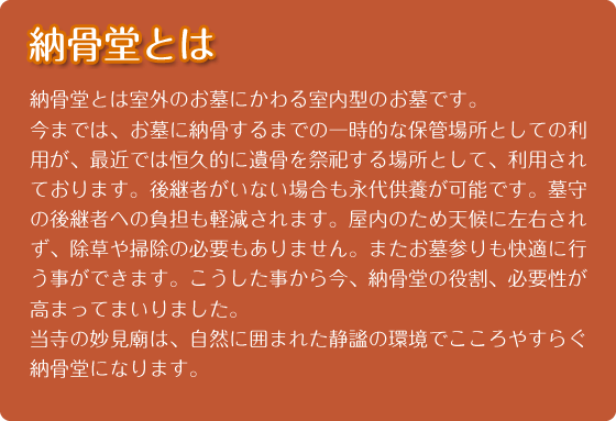 納骨堂とは｜納骨堂とは室外のお墓にかわる室内型のお墓です。
今までは、お墓に納骨するまでの一時的な保管場所としての利用が、最近では恒久的に遺骨を祭祀する場所として、利用されております。その背景には、核家族、少子高齢化などにより、代々お墓を守っていくことが困難な状況になってきた結果です。しかも最近新たに大阪府下で、お墓を建立しようとしても、山手に霊園が多く、交通も不便で、費用もかなりの負担がかかります。
こうしたお墓に対する様々な事情により、今、納骨堂の役割、必要性が高まってまいりました。