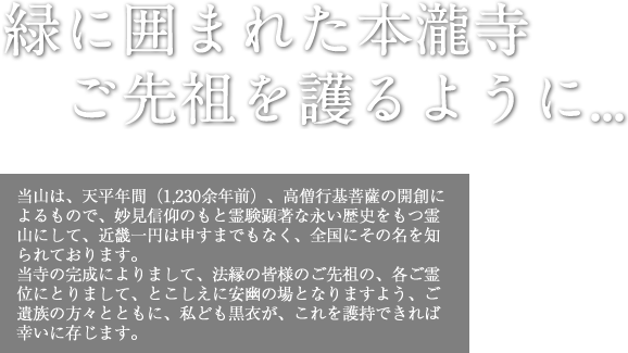 緑に囲まれた本瀧寺 ご先祖を護るように…｜当山は、天平年間（1,230余年前）、高僧行基菩薩の開創によるもので、妙見信仰のもと霊験顕著な永い歴史をもつ霊山にして、近畿一円は申すまでもなく、全国にその名を知られております。当寺の完成によりまして、法縁の皆様のご先祖の、各ご霊位にとりまして、とこしえに安幽の場となりますよう、ご遺族の方々とともに、私ども黒衣が、これを護持できれば幸いに存じます。