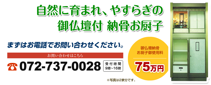 自然に育まれ、やすらぎの御仏壇付納骨お厨子｜まずはお電話でお問い合わせください｜お問い合わせはこちら｜072-737-0028｜受付時間9時〜16時｜御仏壇納骨お厨子御使用料 75万円｜※写真は２家分です。